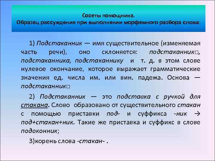 Советы помощника. Образец рассуждения при выполнении морфемного разбора слова: 1) Подстаканник — имя существительное