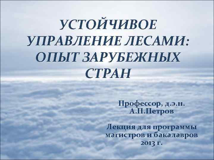 УСТОЙЧИВОЕ УПРАВЛЕНИЕ ЛЕСАМИ: ОПЫТ ЗАРУБЕЖНЫХ СТРАН Профессор, д. э. н. А. П. Петров Лекция