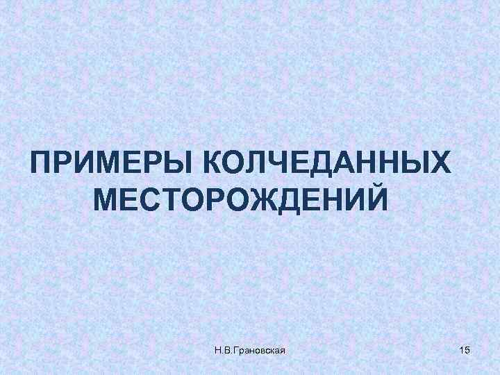 ПРИМЕРЫ КОЛЧЕДАННЫХ МЕСТОРОЖДЕНИЙ Н. В. Грановская 15 