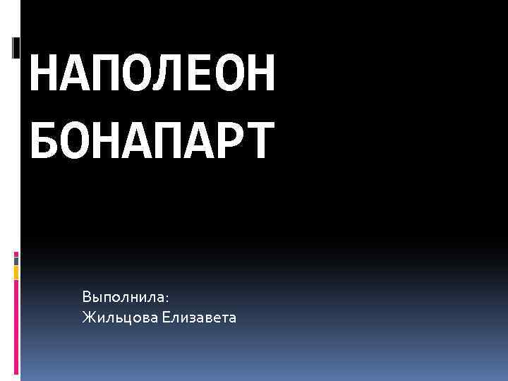 НАПОЛЕОН БОНАПАРТ Выполнила: Жильцова Елизавета 