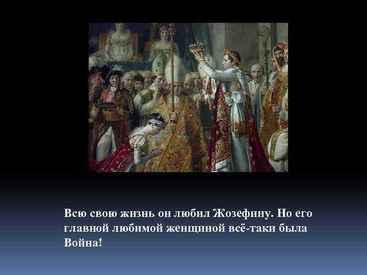 Всю свою жизнь он любил Жозефину. Но его главной любимой женщиной всё-таки была Война!