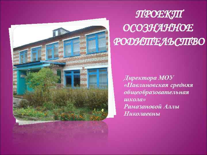 ПРОЕКТ ОСОЗНАННОЕ РОДИТЕЛЬСТВО Директора МОУ «Павлиновская средняя общеобразовательная школа» Рамазановой Аллы Николаевны 