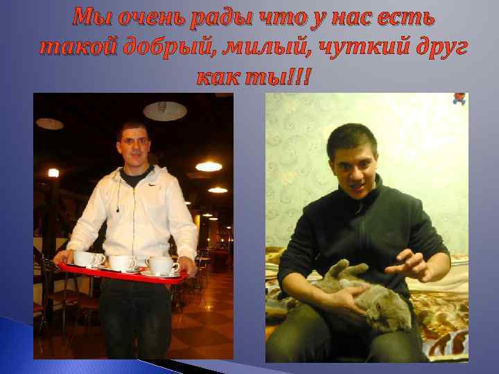Мы очень рады что у нас есть такой добрый, милый, чуткий друг как ты!!!