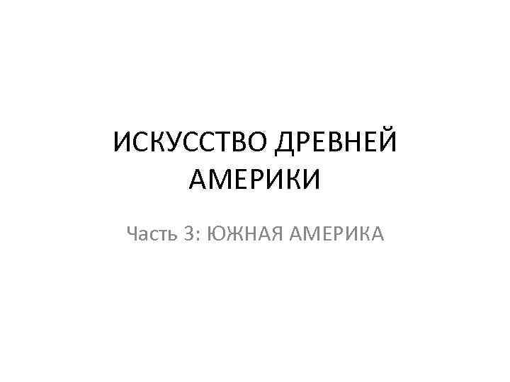 ИСКУССТВО ДРЕВНЕЙ АМЕРИКИ Часть 3: ЮЖНАЯ АМЕРИКА 