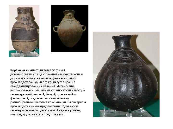 Керамика инков отличается от стилей, доминировавших в центральноандском регионе в доинкскую эпоху. Характеризуется массовым