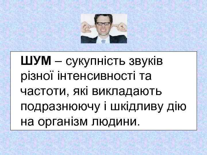  ШУМ – сукупність звуків різної інтенсивності та частоти, які викладають подразнюючу і шкідливу