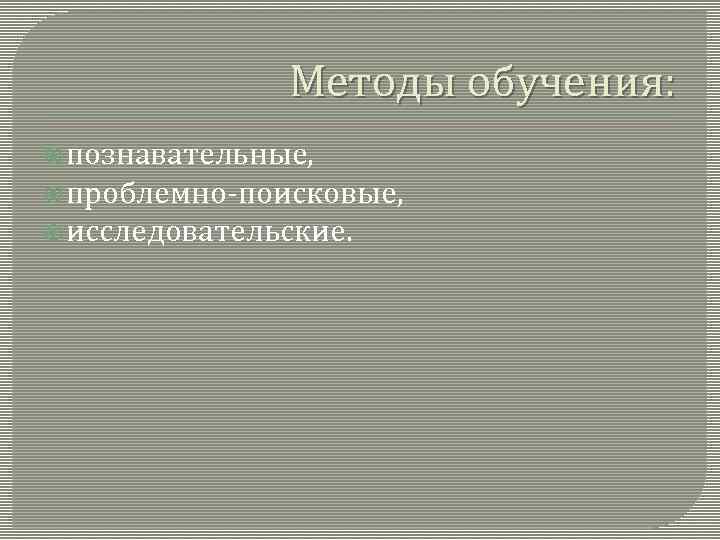 Методы обучения: познавательные, проблемно-поисковые, исследовательские. 