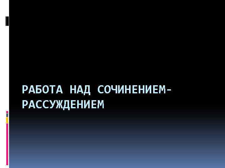 РАБОТА НАД СОЧИНЕНИЕМРАССУЖДЕНИЕМ 