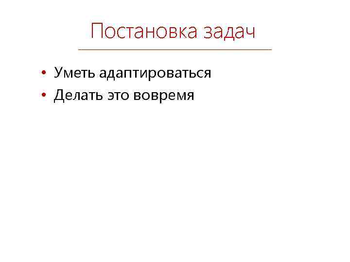 Постановка задач • Уметь адаптироваться • Делать это вовремя 