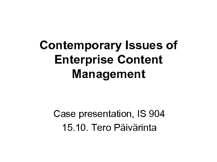 Contemporary Issues of Enterprise Content Management Case presentation, IS 904 15. 10. Tero Päivärinta