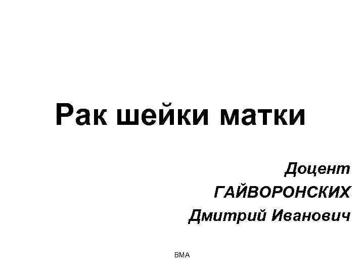 Рак шейки матки Доцент ГАЙВОРОНСКИХ Дмитрий Иванович ВМА 