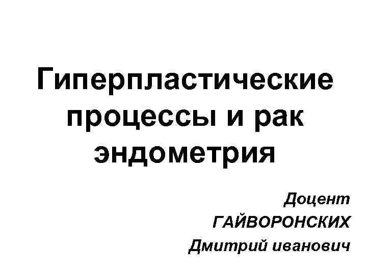 Гиперпластические процессы и рак эндометрия Доцент ГАЙВОРОНСКИХ Дмитрий иванович 