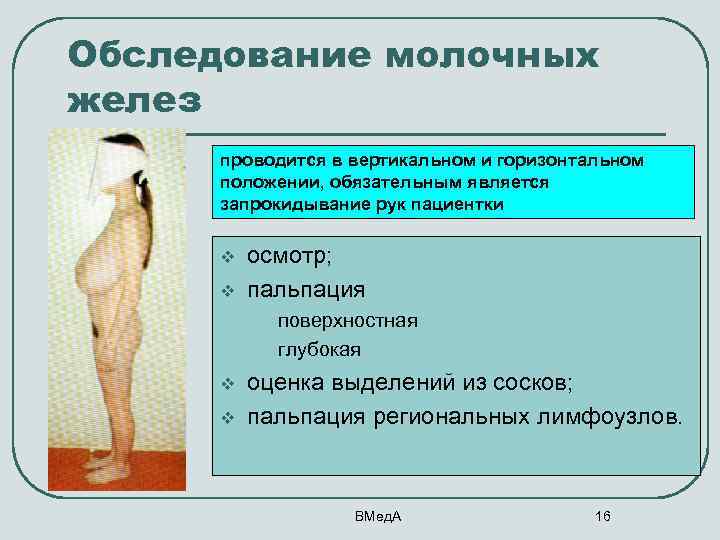 Обследование молочных желез проводится в вертикальном и горизонтальном положении, обязательным является запрокидывание рук пациентки