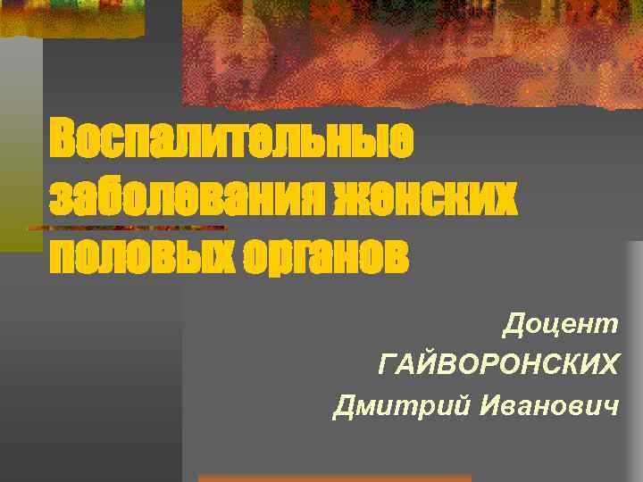 Воспалительные заболевания женских половых органов Доцент ГАЙВОРОНСКИХ Дмитрий Иванович 