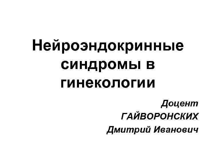 Нейроэндокринные синдромы в гинекологии Доцент ГАЙВОРОНСКИХ Дмитрий Иванович 