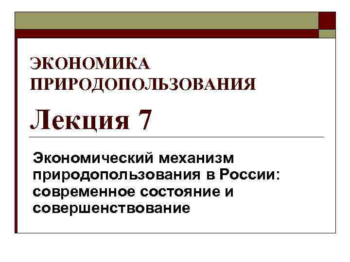 ЭКОНОМИКА ПРИРОДОПОЛЬЗОВАНИЯ Лекция 7 Экономический механизм природопользования в России: современное состояние и совершенствование 