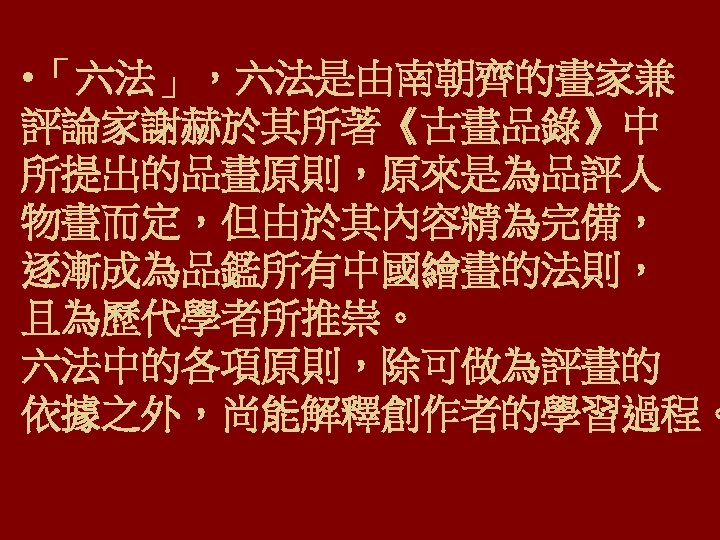  • 「六法」，六法是由南朝齊的畫家兼 評論家謝赫於其所著《古畫品錄》中 所提出的品畫原則，原來是為品評人 物畫而定，但由於其內容精為完備， 逐漸成為品鑑所有中國繪畫的法則， 且為歷代學者所推崇。 六法中的各項原則，除可做為評畫的 依據之外，尚能解釋創作者的學習過程。 