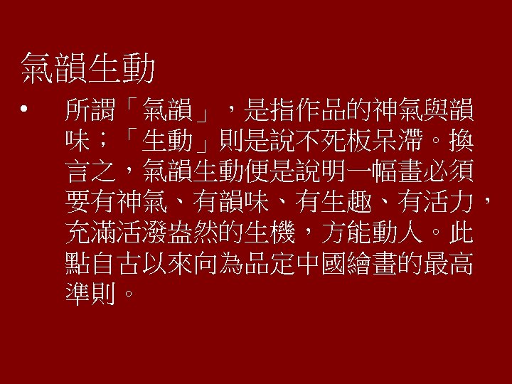 氣韻生動 • 所謂「氣韻」，是指作品的神氣與韻 味；「生動」則是說不死板呆滯。換 言之，氣韻生動便是說明一幅畫必須 要有神氣、有韻味、有生趣、有活力， 充滿活潑盎然的生機，方能動人。此 點自古以來向為品定中國繪畫的最高 準則。 