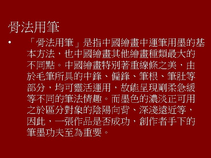 骨法用筆 • 「骨法用筆」是指中國繪畫中運筆用墨的基 本方法，也中國繪畫其他繪畫種類最大的 不同點。中國繪畫特別著重線條之美，由 於毛筆所具的中鋒、偏鋒、筆根、筆肚等 部分，均可靈活運用，故能呈現剛柔急緩 等不同的筆法情趣。而墨色的濃淡正可用 之於區分對象的陰陽向背、深淺遠近等， 因此，一張作品是否成功，創作者手下的 筆墨功夫至為重要。 