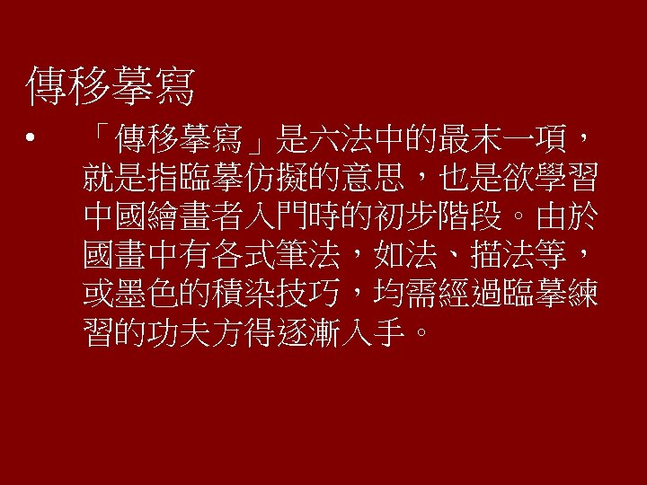 傳移摹寫 • 「傳移摹寫」是六法中的最末一項， 就是指臨摹仿擬的意思，也是欲學習 中國繪畫者入門時的初步階段。由於 國畫中有各式筆法，如法、描法等， 或墨色的積染技巧，均需經過臨摹練 習的功夫方得逐漸入手。 