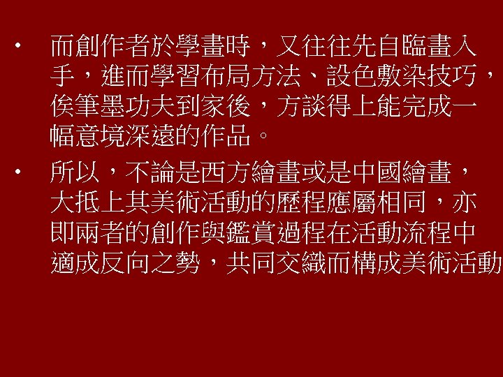  • 而創作者於學畫時，又往往先自臨畫入 手，進而學習布局方法、設色敷染技巧， 俟筆墨功夫到家後，方談得上能完成一 幅意境深遠的作品。 • 所以，不論是西方繪畫或是中國繪畫， 大抵上其美術活動的歷程應屬相同，亦 即兩者的創作與鑑賞過程在活動流程中 適成反向之勢，共同交織而構成美術活動。 