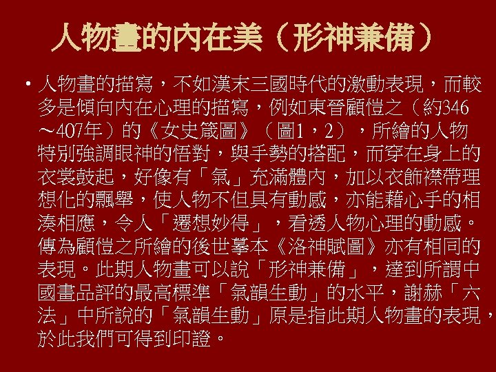 人物畫的內在美（形神兼備） • 人物畫的描寫，不如漢末三國時代的激動表現，而較 多是傾向內在心理的描寫，例如東晉顧愷之（約346 ～ 407年）的《女史箴圖》（圖 1，2），所繪的人物 特別強調眼神的悟對，與手勢的搭配，而穿在身上的 衣裳鼓起，好像有「氣」充滿體內，加以衣飾襟帶理 想化的飄舉，使人物不但具有動感，亦能藉心手的相 湊相應，令人「遷想妙得」，看透人物心理的動感。 傳為顧愷之所繪的後世摹本《洛神賦圖》亦有相同的 表現。此期人物畫可以說「形神兼備」，達到所謂中 國畫品評的最高標準「氣韻生動」的水平，謝赫「六