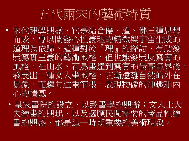 五代兩宋的藝術特質 • 宋代理學興盛，它是結合儒、道、佛三種思想 而成，專以闡發心性義理的精微與宇宙生成的 道理為依歸。這種對於『理』的探討，有助發 展寫實主義的藝術風格，但也能發展反寫實的 風格，在山水、花鳥畫達到寫實的最高境界後， 發展出一種文人畫風格，它漸遠離自然的外在 景象，而趨向注重筆墨，表現物像的神趣和內 心的情感。 • 皇家畫院的設立，以致畫學的興辦；文人士大 夫繪畫的興起，以及適應民間需要的商品性繪 畫的興盛，都是這一時期重要的美術現象。