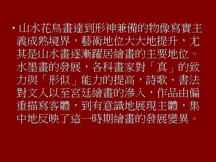  • 山水花鳥畫達到形神兼備的物像寫實主 義成熟境界，藝術地位大大地提升，尤 其是山水畫逐漸躍居繪畫的主要地位。 水墨畫的發展，各科畫家對「真」的致 力與「形似」能力的提高，詩歌、書法 對文人以至宮廷繪畫的滲入，作品由偏 重描寫客體，到有意識地展現主體，集 中地反映了這一時期繪畫的發展變異。 