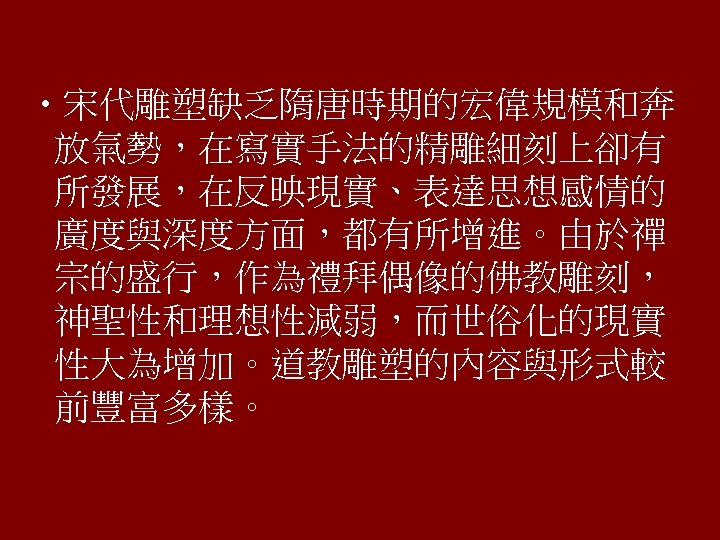  • 宋代雕塑缺乏隋唐時期的宏偉規模和奔 放氣勢，在寫實手法的精雕細刻上卻有 所發展，在反映現實、表達思想感情的 廣度與深度方面，都有所增進。由於禪 宗的盛行，作為禮拜偶像的佛教雕刻， 神聖性和理想性減弱，而世俗化的現實 性大為增加。道教雕塑的內容與形式較 前豐富多樣。 