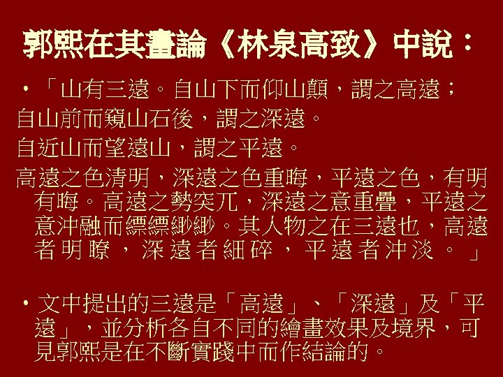 郭熙在其畫論《林泉高致》中說： • 「山有三遠。自山下而仰山顛，謂之高遠； 自山前而窺山石後，謂之深遠。 自近山而望遠山，謂之平遠。 高遠之色清明，深遠之色重晦，平遠之色，有明 有晦。高遠之勢突兀，深遠之意重疊，平遠之 意沖融而縹縹緲緲。其人物之在三遠也，高遠 者明瞭，深遠者細碎，平遠者沖淡。」 • 文中提出的三遠是「高遠」、「深遠」及「平 遠」，並分析各自不同的繪畫效果及境界，可 見郭熙是在不斷實踐中而作結論的。 