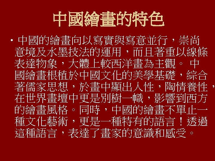 中國繪畫的特色 • 中國的繪畫向以寫實與寫意並行，崇尚 意境及水墨技法的運用，而且著重以線條 表達物象，大體上較西洋畫為主觀。 中 國繪畫根植於中國文化的美學基礎，綜合 著儒家思想，於畫中顯出人性，陶情養性， 在世界畫壇中更是別樹一幟，影響到西方 的繪畫風格。同時，中國的繪畫不單止一 種文化藝術，更是一種特有的語言！透過 這種語言，表達了畫家的意識和感受。 
