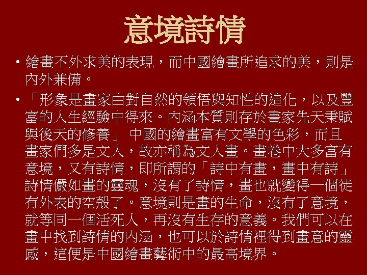 意境詩情 • 繪畫不外求美的表現，而中國繪畫所追求的美，則是 內外兼備。 • 「形象是畫家由對自然的領悟與知性的造化，以及豐 富的人生經驗中得來。內涵本質則存於畫家先天秉賦 與後天的修養」 中國的繪畫富有文學的色彩，而且 畫家們多是文人，故亦稱為文人畫。畫卷中大多富有 意境，又有詩情，即所謂的「詩中有畫，畫中有詩」 詩情儼如畫的靈魂，沒有了詩情，畫也就變得一個徒 有外表的空殼了。意境則是畫的生命，沒有了意境， 就等同一個活死人，再沒有生存的意義。我們可以在