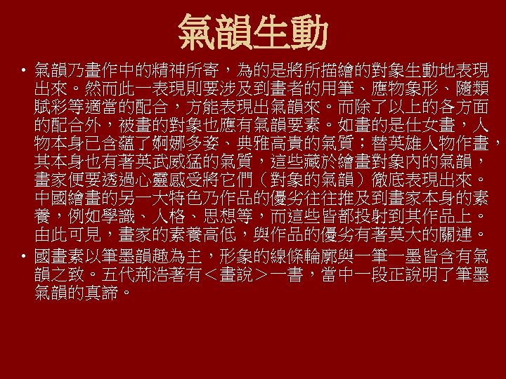 氣韻生動 • 氣韻乃畫作中的精神所寄，為的是將所描繪的對象生動地表現 出來。然而此一表現則要涉及到畫者的用筆、應物象形、隨類 賦彩等適當的配合，方能表現出氣韻來。而除了以上的各方面 的配合外，被畫的對象也應有氣韻要素。如畫的是仕女畫，人 物本身已含蘊了婀娜多姿、典雅高貴的氣質；替英雄人物作畫， 其本身也有著英武威猛的氣質，這些藏於繪畫對象內的氣韻， 畫家便要透過心靈感受將它們（對象的氣韻）徹底表現出來。 中國繪畫的另一大特色乃作品的優劣往往推及到畫家本身的素 養，例如學識、人格、思想等，而這些皆都投射到其作品上。 由此可見，畫家的素養高低，與作品的優劣有著莫大的關連。 • 國畫素以筆墨韻趣為主，形象的線條輪廓與一筆一墨皆含有氣