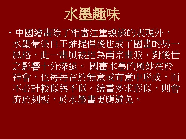 水墨趣味 • 中國繪畫除了相當注重線條的表現外， 水墨暈染自王維提倡後也成了國畫的另一 風格，此一畫風被指為南宗畫派，對後世 之影響十分深遠。 國畫水墨的奧妙在於 神會，也每每在於無意或有意中形成，而 不必計較似與不似。繪畫多求形似，則會 流於刻板，於水墨畫更應避免。 