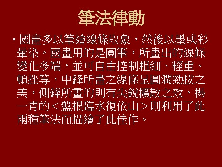 筆法律動 • 國畫多以筆繪線條取象，然後以墨或彩 暈染。國畫用的是圓筆，所畫出的線條 變化多端，並可自由控制粗細、輕重、 頓挫等，中鋒所畫之線條呈圓潤勁拔之 美，側鋒所畫的則有尖銳擴散之效，楊 一青的＜盤根臨水復依山＞則利用了此 兩種筆法而描繪了此佳作。 
