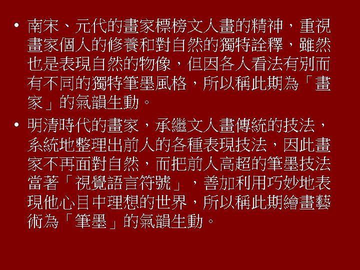  • 南宋、元代的畫家標榜文人畫的精神，重視 畫家個人的修養和對自然的獨特詮釋，雖然 也是表現自然的物像，但因各人看法有別而 有不同的獨特筆墨風格，所以稱此期為「畫 家」的氣韻生動。 • 明清時代的畫家，承繼文人畫傳統的技法， 系統地整理出前人的各種表現技法，因此畫 家不再面對自然，而把前人高超的筆墨技法 當著「視覺語言符號」，善加利用巧妙地表 現他心目中理想的世界，所以稱此期繪畫藝 術為「筆墨」的氣韻生動。