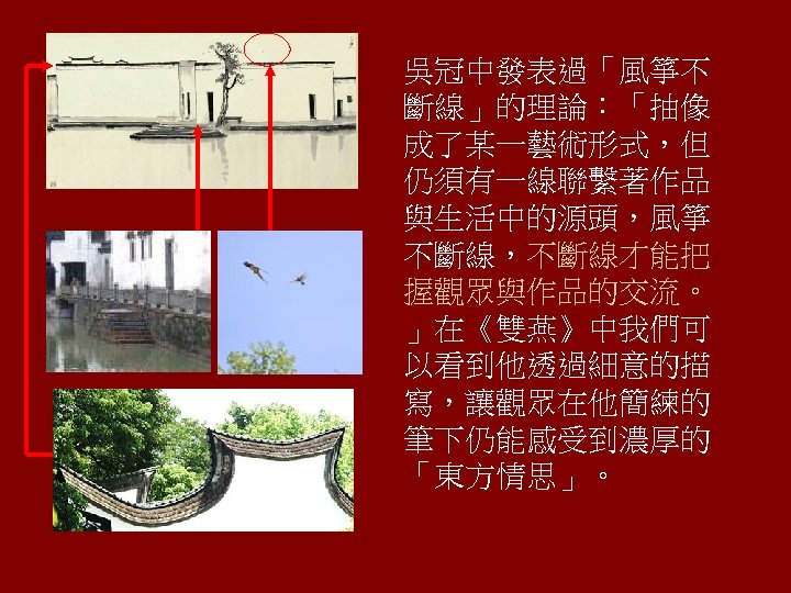 吳冠中發表過「風箏不 斷線」的理論：「抽像 成了某一藝術形式，但 仍須有一線聯繫著作品 與生活中的源頭，風箏 不斷線，不斷線才能把 握觀眾與作品的交流。 」在《雙燕》中我們可 以看到他透過細意的描 寫，讓觀眾在他簡練的 筆下仍能感受到濃厚的 「東方情思」。 