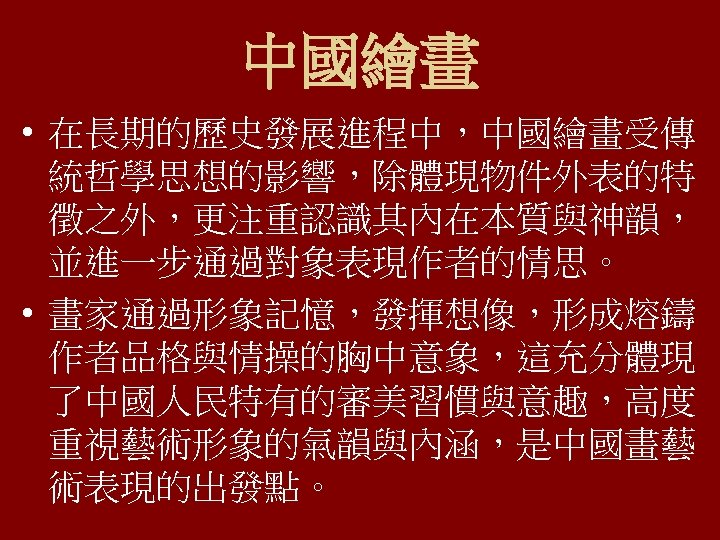 中國繪畫 • 在長期的歷史發展進程中，中國繪畫受傳 統哲學思想的影響，除體現物件外表的特 徵之外，更注重認識其內在本質與神韻， 並進一步通過對象表現作者的情思。 • 畫家通過形象記憶，發揮想像，形成熔鑄 作者品格與情操的胸中意象，這充分體現 了中國人民特有的審美習慣與意趣，高度 重視藝術形象的氣韻與內涵，是中國畫藝 術表現的出發點。 