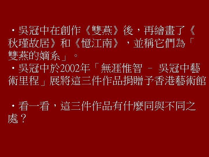  • 吳冠中在創作《雙燕》後，再繪畫了《 秋瑾故居》和《憶江南》，並稱它們為「 雙燕的嫡系」。 • 吳冠中於 2002年「無涯惟智 – 吳冠中藝 術里程」展將這三件作品捐贈予香港藝術館。 • 看一看，這三件作品有什麼同與不同之 處？