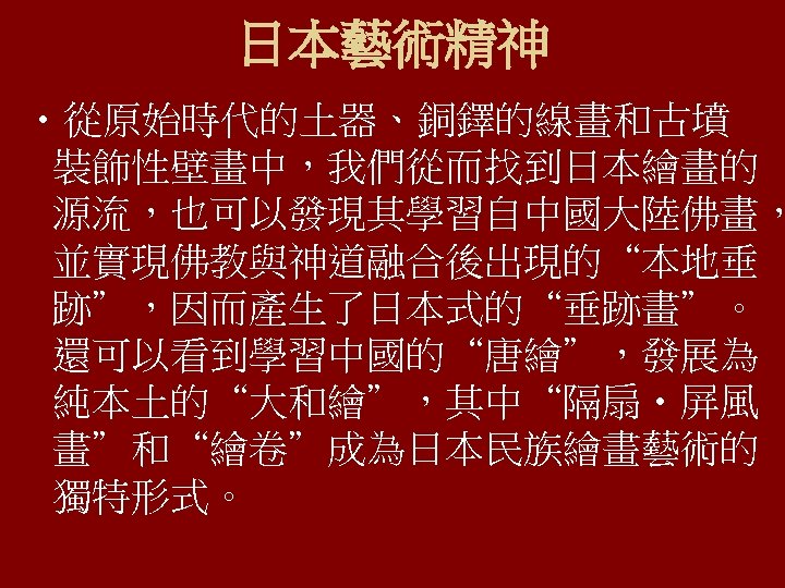 日本藝術精神 • 從原始時代的土器、銅鐸的線畫和古墳 裝飾性壁畫中，我們從而找到日本繪畫的 源流，也可以發現其學習自中國大陸佛畫， 並實現佛教與神道融合後出現的“本地垂 跡”，因而產生了日本式的“垂跡畫”。 還可以看到學習中國的“唐繪”，發展為 純本土的“大和繪”，其中“隔扇‧屏風 畫”和“繪卷”成為日本民族繪畫藝術的 獨特形式。 