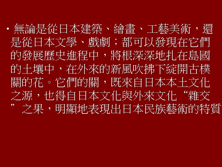  • 無論是從日本建築、繪畫、 藝美術，還 是從日本文學、戲劇；都可以發現在它們 的發展歷史進程中，將根深深地扎在島國 的土壤中，在外來的新風吹拂下綻開古樸 關的花。它們的關，既來自日本本土文化 之源，也得自日本文化與外來文化“雜交 ”之果，明顯地表現出日本民族藝術的特質。 