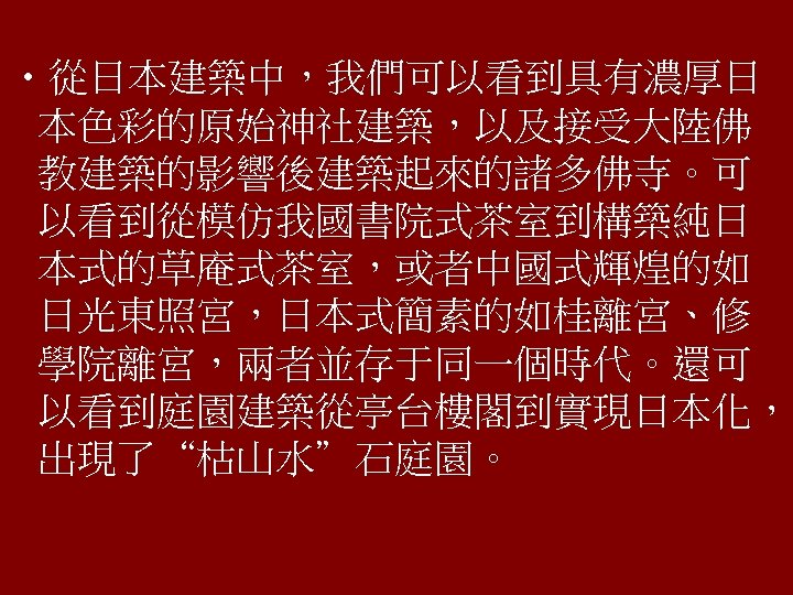  • 從日本建築中，我們可以看到具有濃厚日 本色彩的原始神社建築，以及接受大陸佛 教建築的影響後建築起來的諸多佛寺。可 以看到從模仿我國書院式茶室到構築純日 本式的草庵式茶室，或者中國式輝煌的如 日光東照宮，日本式簡素的如桂離宮、修 學院離宮，兩者並存于同一個時代。還可 以看到庭園建築從亭台樓閣到實現日本化， 出現了“枯山水”石庭園。 