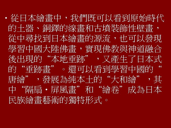  • 從日本繪畫中，我們既可以看到原始時代 的土器、銅鐸的線畫和古墳裝飾性壁畫， 從中尋找到日本繪畫的源流，也可以發現 學習中國大陸佛畫，實現佛教與神道融合 後出現的“本地垂跡”，又產生了日本式 的“垂跡畫”。還可以看到學習中國的“ 唐繪”，發展為純本土的“大和繪”，其 中“隔扇‧屏風畫”和“繪卷”成為日本 民族繪畫藝術的獨特形式。 