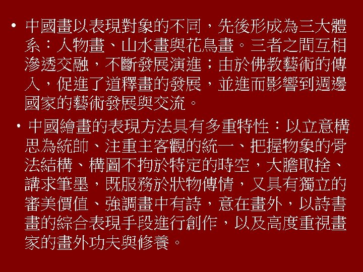  • 中國畫以表現對象的不同，先後形成為三大體 系：人物畫、山水畫與花鳥畫。三者之間互相 滲透交融，不斷發展演進；由於佛教藝術的傳 入，促進了道釋畫的發展，並進而影響到週邊 國家的藝術發展與交流。 • 中國繪畫的表現方法具有多重特性：以立意構 思為統帥、注重主客觀的統一、把握物象的骨 法結構、構圖不拘於特定的時空，大膽取捨、 講求筆墨，既服務於狀物傳情，又具有獨立的 審美價值、強調畫中有詩，意在畫外，以詩書 畫的綜合表現手段進行創作，以及高度重視畫