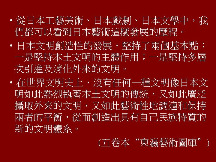  • 從日本 藝美術、日本戲劇、日本文學中，我 們都可以看到日本藝術這樣發展的歷程。 • 日本文明創造性的發展，堅持了兩個基本點︰ 一是堅持本土文明的主體作用；一是堅持多層 次引進及消化外來的文明。 • 在世界文明史上，沒有任何一種文明像日本文 明如此熱烈執著本土文明的傳統，又如此廣泛 攝取外來的文明，又如此藝術性地調適和保持 兩者的平衡，從而創造出具有自己民族特質的