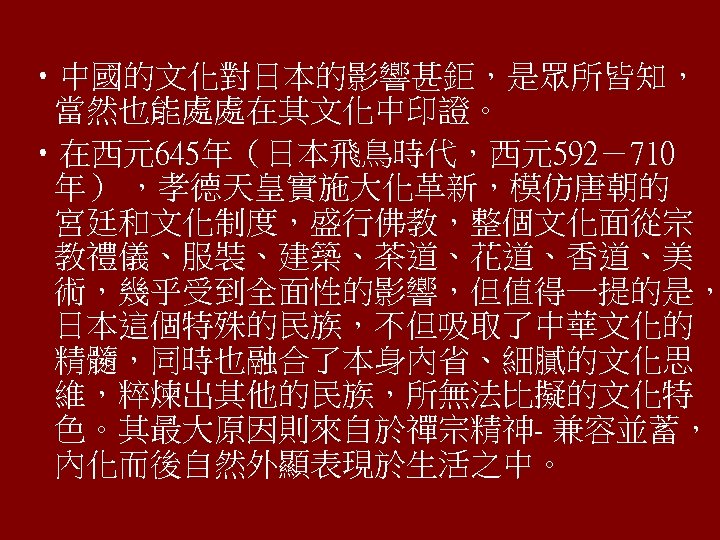  • 中國的文化對日本的影響甚鉅，是眾所皆知， 當然也能處處在其文化中印證。 • 在西元645年（日本飛鳥時代，西元592－710 年） ，孝德天皇實施大化革新，模仿唐朝的 宮廷和文化制度，盛行佛教，整個文化面從宗 教禮儀、服裝、建築、茶道、花道、香道、美 術，幾乎受到全面性的影響，但值得一提的是， 日本這個特殊的民族，不但吸取了中華文化的 精髓，同時也融合了本身內省、細膩的文化思 維，粹煉出其他的民族，所無法比擬的文化特