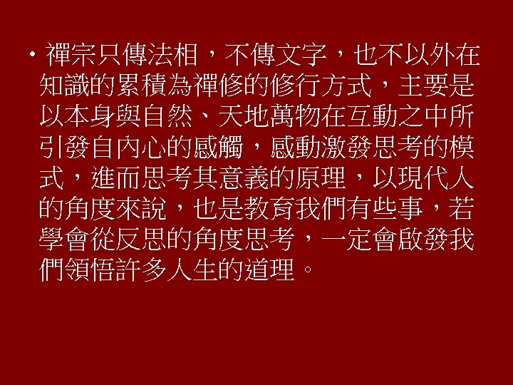  • 禪宗只傳法相，不傳文字，也不以外在 知識的累積為禪修的修行方式，主要是 以本身與自然、天地萬物在互動之中所 引發自內心的感觸，感動激發思考的模 式，進而思考其意義的原理，以現代人 的角度來說，也是教育我們有些事，若 學會從反思的角度思考，一定會啟發我 們領悟許多人生的道理。 