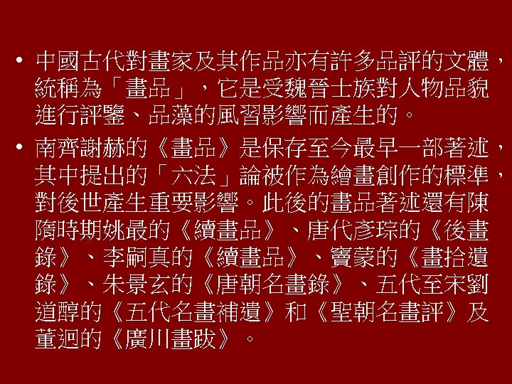  • 中國古代對畫家及其作品亦有許多品評的文體， 統稱為「畫品」，它是受魏晉士族對人物品貌 進行評鑒、品藻的風習影響而產生的。 • 南齊謝赫的《畫品》是保存至今最早一部著述， 其中提出的「六法」論被作為繪畫創作的標準， 對後世產生重要影響。此後的畫品著述還有陳 隋時期姚最的《續畫品》、唐代彥琮的《後畫 錄》、李嗣真的《續畫品》、竇蒙的《畫拾遺 錄》、朱景玄的《唐朝名畫錄》、五代至宋劉 道醇的《五代名畫補遺》和《聖朝名畫評》及 董迥的《廣川畫跋》。