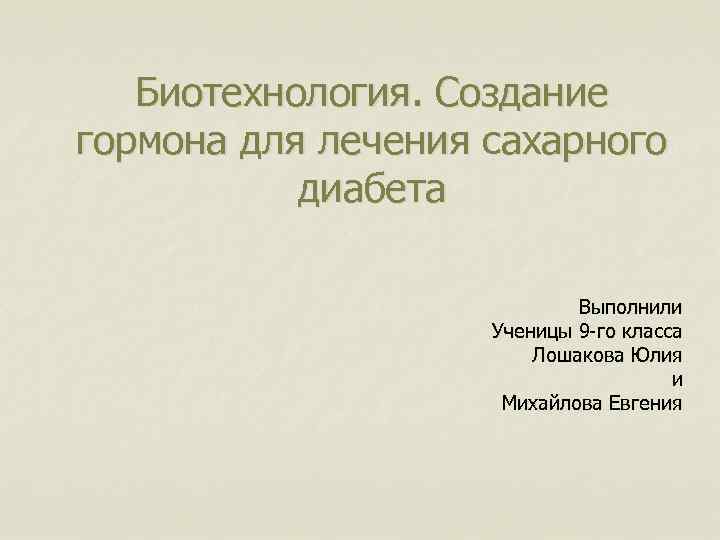 Биотехнология. Создание гормона для лечения сахарного диабета Выполнили Ученицы 9 -го класса Лошакова Юлия