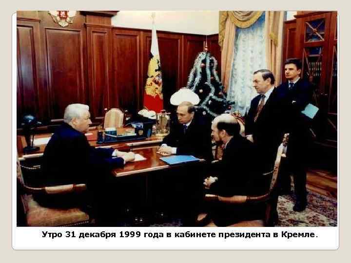 Утро 31 декабря 1999 года в кабинете президента в Кремле. 
